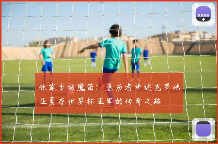 独家专访魔笛：亲历者讲述克罗地亚勇夺世界杯亚军的传奇之路