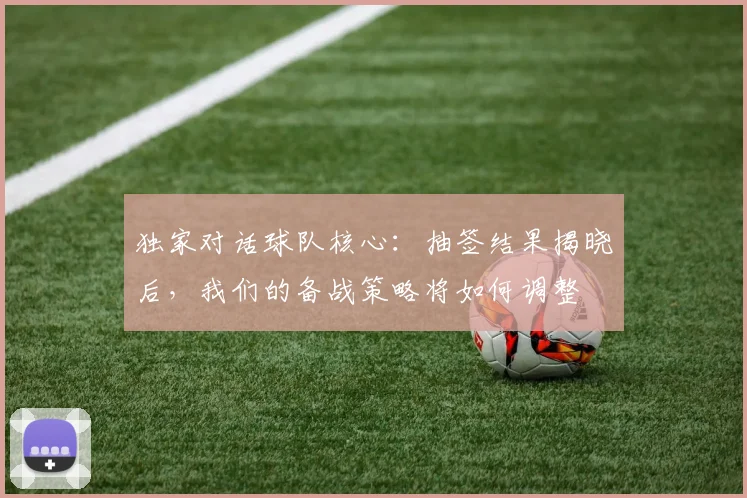 独家对话球队核心：抽签结果揭晓后，我们的备战策略将如何调整