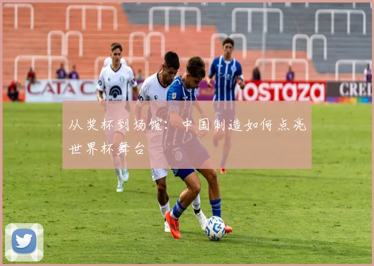 从奖杯到场馆：中国制造如何点亮世界杯舞台
